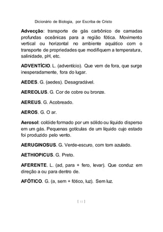 Dicionário de Biologia, por Escriba de Cristo
[ 11 ]
Advecção: transporte de gás carbônico de camadas
profundas oceânicas para a região fótica. Movimento
vertical ou horizontal no ambiente aquático com o
transporte de propriedades que modifiquem a temperatura,
salinidade, pH, etc.
ADVENTÍCIO. L. (adventício). Que vem de fora, que surge
inesperadamente, fora do lugar.
AEDES. G. (aedes). Desagradável.
AEREOLUS. G. Cor de cobre ou bronze.
AEREUS. G. Acobreado.
AEROS. G. O ar.
Aerosol: colóide formado por um sólido ou líquido disperso
em um gás. Pequenas gotículas de um líquido cujo estado
foi produzido pelo vento.
AERUGINOSUS. G. Verde-escuro, com tom azulado.
AETHIOPICUS. G. Preto.
AFERENTE. L. (ad, para + fero, levar). Que conduz em
direção a ou para dentro de.
AFÓTICO. G. (a, sem + fótico, luz). Sem luz.
 