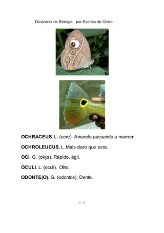 Dicionário de Biologia, por Escriba de Cristo
[110]
OCHRACEUS. L. (ocre). Amarelo passando a marrom.
OCHROLEUCUS. L. Mais claro que ocre.
OCI. G. (okys). Rápido, ágil.
OCULI. L. (oculi). Olho.
ODONTE(O). G. (odontos). Dente.
 