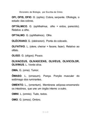 Dicionário de Biologia, por Escriba de Cristo
[ 111 ]
OFI, OFIS, OFIO. G. (ophis). Cobra, serpente. Ofiología, o
estudo das cobras.
OFTÁLMICO. G. (ophthalmus, olho + eidos, parecido).
Relativo a olho.
OFTALMO. G. (ophthalmos). Olho.
OLÉCRANO. G. (olekranon). Ponta do cotovelo.
OLFATIVO. L. (olere, cheirar + facere, fazer). Relativo ao
olfato.
OLIGO. G. (oligos). Pouco.
OLIVACEUS, OLIVASCENS, OLIVEUS, OLIVICOLOR,
OLIVINUS. L. Verde oliva.
OMA. G. (orna). Tumor.
ÔMASO. L. (omasum). Pança. Porção muscular do
estômago dos ruminantes.
OMENTO. L., (omentum). Membrana adiposa encerrando
os intestinos, que une um órgão interno a outro.
OMNI. L. (omnis). Tudo, todos.
OMO. G. (omos). Ombro.
 