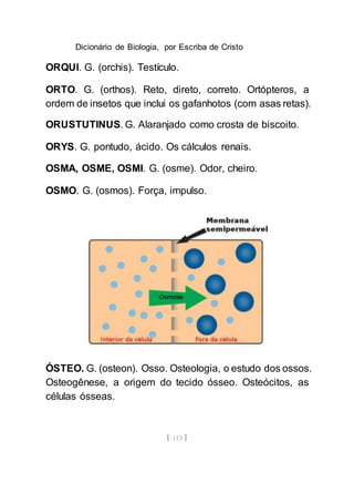 Dicionário de Biologia, por Escriba de Cristo
[ 113 ]
ORQUI. G. (orchis). Testículo.
ORTO. G. (orthos). Reto, direto, correto. Ortópteros, a
ordem de insetos que inclui os gafanhotos (com asas retas).
ORUSTUTINUS. G. Alaranjado como crosta de biscoito.
ORYS. G. pontudo, ácido. Os cálculos renais.
OSMA, OSME, OSMI. G. (osme). Odor, cheiro.
OSMO. G. (osmos). Força, impulso.
ÓSTEO. G. (osteon). Osso. Osteologia, o estudo dos ossos.
Osteogênese, a origem do tecido ósseo. Osteócitos, as
células ósseas.
 