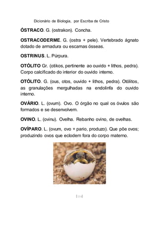 Dicionário de Biologia, por Escriba de Cristo
[114]
ÓSTRACO. G. (ostrakon). Concha.
OSTRACODERME. G. (ostra + pele). Vertebrado ágnato
dotado de armadura ou escamas ósseas.
OSTRINUS. L. Púrpura.
OTÓLITO Gr. (otikos, pertinente ao ouvido + lithos, pedra).
Corpo calcificado do interior do ouvido interno.
OTÓLITO. G. (ous, otos, ouvido + lithos, pedra). Otólitos,
as granulações mergulhadas na endolinfa do ouvido
interno.
OVÁRIO. L. (ovum). Ovo. O órgão no qual os óvulos são
formados e se desenvolvem.
OVINO. L. (ovinu). Ovelha. Rebanho ovino, de ovelhas.
OVÍPARO. L. (ovum, ovo + pario, produzo). Que põe ovos;
produzindo ovos que eclodem fora do corpo materno.
 