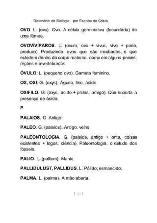 Dicionário de Biologia, por Escriba de Cristo
[ 115 ]
OVO. L. (ovu). Ovo. A célula germinativa (fecundada) de
uma fêmea.
OVOVIVÍPAROS. L. (ovum, ovo + vivus, vivo + pario,
produzo) Produzindo ovos que são incubados e que
eclodem dentro do corpo materno, como em alguns peixes,
répteis e invertebrados.
ÓVULO. L. (pequeno ovo). Gameta feminino.
OX, OXI. G. (oxys). Agudo, fino, ácido.
OXIFILO. G. (oxys, ácido + philos, amigo). Que suporta a
presença de ácido.
P
PALAIOS. G. Antigo
PALEO. G. (palaios). Antigo, velho.
PALEONTOLOGIA. G. (palaios, antigo + onta, coisas
existentes + logos, ciência). Paleontologia, o estudo dos
fósseis.
PALIO. L. (pallium). Manto.
PALLIDULUST, PALLIDUS. L. Pálido, esmaecido.
PALMA. L. (palma). A mão aberta.
 