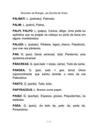 Dicionário de Biologia, por Escriba de Cristo
[116]
PALMATI. L. (palmatu). Palmado.
PALMI. L. (palmi). Palma.
PALPI, PALPO. L. (palpu). Carícia, afago. Uma parte ou
apêndice que se projeta na cabeça ou perto da boca em
alguns invertebrados.
PALUDI. L. (paludo). Pântano, lagoa, charco. Paludícola,
que vive nos pântanos.
PAN. G. (pan). Geral, universal, total. Pandemia, uma
epidemia universal.
PÂNCREAS. G. (pan,tudo + kreas, carne). Todo de carne.
PANGEA. G. (pan, tudo + gea, terra) Único
supercontinente que existiu durante o meio da era
Paleozóica.
PANTO. G. (panto). Tudo, todo.
PAPYRACEUS. L. Branco como papel.
PAQUI. G. (pachys). Espesso, grosso. Paquidermes, os
elefantes.
PARA. G. (para). Ao lado de, junto de, perto de.
Parazoários.
 