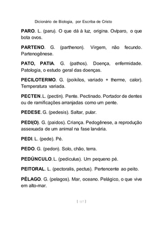 Dicionário de Biologia, por Escriba de Cristo
[ 117 ]
PARO. L. (paru). O que dá à luz, origina. Ovíparo, o que
bota ovos.
PARTENO. G. (parthenon). Virgem, não fecundo.
Partenogênese.
PATO, PATIA. G. (pathos). Doença, enfermidade.
Patologia, o estudo geral das doenças.
PECILOTERMO. G. (poikilos, variado + therme, calor).
Temperatura variada.
PECTEN.L. (pectin). Pente. Pectinado. Portador de dentes
ou de ramificações arranjadas como um pente.
PEDESE. G. (pedesis). Saltar, pular.
PEDI(O). G. (paidos). Criança. Pedogênese, a reprodução
assexuada de um animal na fase larvária.
PEDI. L. (pede). Pé.
PEDO. G. (pedon). Solo, chão, terra.
PEDÚNCULO. L. (pediculus). Um pequeno pé.
PEITORAL. L. (pectoralis, pectus). Pertencente ao peito.
PÉLAGO. G. (pelagos). Mar, oceano. Pelágico, o que vive
em alto-mar.
 
