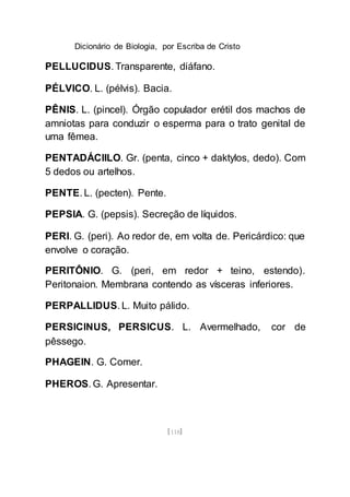 Dicionário de Biologia, por Escriba de Cristo
[118]
PELLUCIDUS. Transparente, diáfano.
PÉLVICO. L. (pélvis). Bacia.
PÊNIS. L. (pincel). Órgão copulador erétil dos machos de
amniotas para conduzir o esperma para o trato genital de
uma fêmea.
PENTADÁCIILO. Gr. (penta, cinco + daktylos, dedo). Com
5 dedos ou artelhos.
PENTE. L. (pecten). Pente.
PEPSIA. G. (pepsis). Secreção de líquidos.
PERI. G. (peri). Ao redor de, em volta de. Pericárdico: que
envolve o coração.
PERITÔNIO. G. (peri, em redor + teino, estendo).
Peritonaion. Membrana contendo as vísceras inferiores.
PERPALLIDUS. L. Muito pálido.
PERSICINUS, PERSICUS. L. Avermelhado, cor de
pêssego.
PHAGEIN. G. Comer.
PHEROS. G. Apresentar.
 