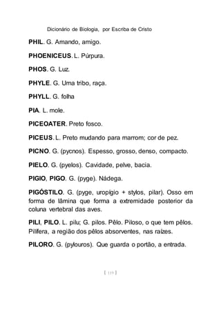 Dicionário de Biologia, por Escriba de Cristo
[ 119 ]
PHIL. G. Amando, amigo.
PHOENICEUS. L. Púrpura.
PHOS. G. Luz.
PHYLE. G. Uma tribo, raça.
PHYLL. G. folha
PIA. L. mole.
PICEOATER. Preto fosco.
PICEUS. L. Preto mudando para marrom; cor de pez.
PICNO. G. (pycnos). Espesso, grosso, denso, compacto.
PIELO. G. (pyelos). Cavidade, pelve, bacia.
PIGIO, PIGO. G. (pyge). Nádega.
PIGÓSTILO. G. (pyge, uropígio + stylos, pilar). Osso em
forma de lâmina que forma a extremidade posterior da
coluna vertebral das aves.
PILI, PILO. L. pilu; G. pilos. Pêlo. Piloso, o que tem pêlos.
Pilífera, a região dos pêlos absorventes, nas raízes.
PILORO. G. (pylouros). Que guarda o portão, a entrada.
 