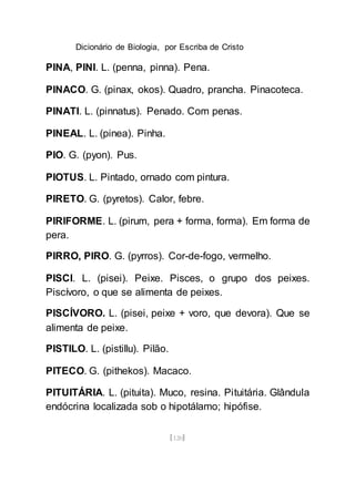 Dicionário de Biologia, por Escriba de Cristo
[120]
PINA, PINI. L. (penna, pinna). Pena.
PINACO. G. (pinax, okos). Quadro, prancha. Pinacoteca.
PINATI. L. (pinnatus). Penado. Com penas.
PINEAL. L. (pinea). Pinha.
PIO. G. (pyon). Pus.
PIOTUS. L. Pintado, ornado com pintura.
PIRETO. G. (pyretos). Calor, febre.
PIRIFORME. L. (pirum, pera + forma, forma). Em forma de
pera.
PIRRO, PIRO. G. (pyrros). Cor-de-fogo, vermelho.
PISCI. L. (pisei). Peixe. Pisces, o grupo dos peixes.
Piscívoro, o que se alimenta de peixes.
PISCÍVORO. L. (pisei, peixe + voro, que devora). Que se
alimenta de peixe.
PISTILO. L. (pistillu). Pilão.
PITECO. G. (pithekos). Macaco.
PITUITÁRIA. L. (pituita). Muco, resina. Pituitária. Glândula
endócrina localizada sob o hipotálamo; hipófise.
 