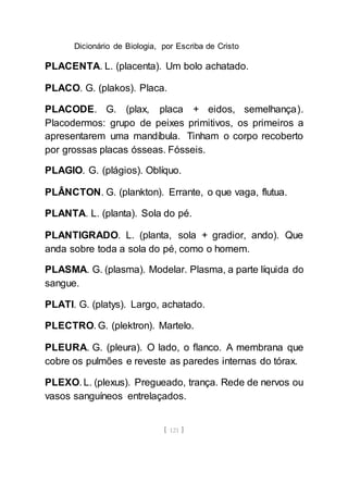 Dicionário de Biologia, por Escriba de Cristo
[ 121 ]
PLACENTA. L. (placenta). Um bolo achatado.
PLACO. G. (plakos). Placa.
PLACODE. G. (plax, placa + eidos, semelhança).
Placodermos: grupo de peixes primitivos, os primeiros a
apresentarem uma mandíbula. Tinham o corpo recoberto
por grossas placas ósseas. Fósseis.
PLAGIO. G. (plágios). Oblíquo.
PLÂNCTON. G. (plankton). Errante, o que vaga, flutua.
PLANTA. L. (planta). Sola do pé.
PLANTIGRADO. L. (planta, sola + gradior, ando). Que
anda sobre toda a sola do pé, como o homem.
PLASMA. G. (plasma). Modelar. Plasma, a parte líquida do
sangue.
PLATI. G. (platys). Largo, achatado.
PLECTRO. G. (plektron). Martelo.
PLEURA. G. (pleura). O lado, o flanco. A membrana que
cobre os pulmões e reveste as paredes internas do tórax.
PLEXO. L. (plexus). Pregueado, trança. Rede de nervos ou
vasos sanguíneos entrelaçados.
 