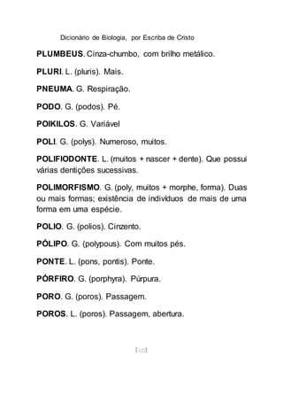 Dicionário de Biologia, por Escriba de Cristo
[122]
PLUMBEUS. Cinza-chumbo, com brilho metálico.
PLURI. L. (pluris). Mais.
PNEUMA. G. Respiração.
PODO. G. (podos). Pé.
POIKILOS. G. Variável
POLI. G. (polys). Numeroso, muitos.
POLIFIODONTE. L. (muitos + nascer + dente). Que possui
várias dentições sucessivas.
POLIMORFISMO. G. (poly, muitos + morphe, forma). Duas
ou mais formas; existência de indivíduos de mais de uma
forma em uma espécie.
POLIO. G. (polios). Cinzento.
PÓLIPO. G. (polypous). Com muitos pés.
PONTE. L. (pons, pontis). Ponte.
PÓRFIRO. G. (porphyra). Púrpura.
PORO. G. (poros). Passagem.
POROS. L. (poros). Passagem, abertura.
 