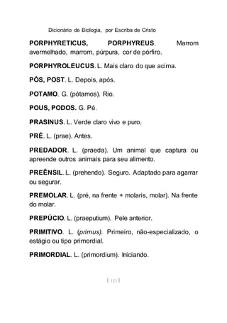 Dicionário de Biologia, por Escriba de Cristo
[ 123 ]
PORPHYRETICUS, PORPHYREUS. Marrom
avermelhado, marrom, púrpura, cor de pórfiro.
PORPHYROLEUCUS. L. Mais claro do que acima.
PÓS, POST. L. Depois, após.
POTAMO. G. (pótamos). Rio.
POUS, PODOS. G. Pé.
PRASINUS. L. Verde claro vivo e puro.
PRÉ. L. (prae). Antes.
PREDADOR. L. (praeda). Um animal que captura ou
apreende outros animais para seu alimento.
PREÊNSIL. L. (prehendo). Seguro. Adaptado para agarrar
ou segurar.
PREMOLAR. L. (pré, na frente + molaris, molar). Na frente
do molar.
PREPÚCIO. L. (praeputium). Pele anterior.
PRIMITIVO. L. (primus). Primeiro, não-especializado, o
estágio ou tipo primordial.
PRIMORDIAL. L. (primordium). Iniciando.
 