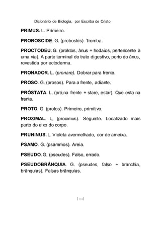 Dicionário de Biologia, por Escriba de Cristo
[124]
PRIMUS. L. Primeiro.
PROBOSCIDE. G. (proboskis). Tromba.
PROCTODEU. G. (proktos, ânus + hodaios, pertencente a
uma via). A parte terminal do trato digestivo, perto do ânus,
revestida por ectoderma.
PRONADOR. L. (pronare). Dobrar para frente.
PROSO. G. (prosos). Para a frente, adiante.
PRÓSTATA. L. (pró,na frente + stare, estar). Que esta na
frente.
PROTO. G. (protos). Primeiro, primitivo.
PROXIMAL. L, (proximus). Seguinte. Localizado mais
perto do eixo do corpo.
PRUNINUS. L. Violeta avermelhado, cor de ameixa.
PSAMO. G. (psammos). Areia.
PSEUDO. G. (pseudes). Falso, errado.
PSEUDOBRÂNQUIA. G. (pseudes, falso + branchia,
brânquias). Falsas brânquias.
 