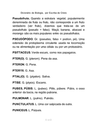 Dicionário de Biologia, por Escriba de Cristo
[ 125 ]
Pseudofruto. Quando a estrutura vegetal, popularmente
denominada de fruta ou fruto, não corresponde a um fruto
verdadeiro (ver fruto), dizemos que trata-se de um
pseudofruto (pseudo = falso). Maçã, banana, abacaxi e
morango são os mais populares entre os pseudofrutos.
PSEUDÓPODO. Gr. (pseudes, falso + podion, pé). Uma
extensão de protoplasma circulante usada na locomoção
ou na alimentação por uma célula ou por um protozoário.
PSITTACEUS. Verde escuro, como nos papagaios.
PTER(O). G. (pterom). Pena da asa.
PTERON. G. Pena.
PTERYX. G. Asa.
PTIAL(O). G. (ptyalon). Saliva.
PTISE. G. (ptysis). Escarro.
PUBES, PÚBIS. L. (pubes). Pêlo, púbere. Púbis, o osso
anterior da bacia, na região pubiana.
PULMONAR. L. (pulmo). Pulmão.
PUNCTULATUS. L. Uma cor salpicada de outra.
PUNICEUS. L. Púrpura.
 