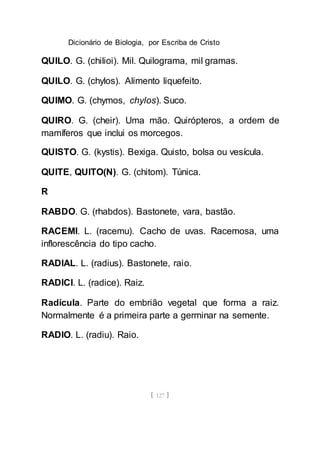 Dicionário de Biologia, por Escriba de Cristo
[ 127 ]
QUILO. G. (chilioi). Mil. Quilograma, mil gramas.
QUILO. G. (chylos). Alimento liquefeito.
QUIMO. G. (chymos, chylos). Suco.
QUIRO. G. (cheir). Uma mão. Quirópteros, a ordem de
mamíferos que inclui os morcegos.
QUISTO. G. (kystis). Bexiga. Quisto, bolsa ou vesícula.
QUITE, QUITO(N). G. (chitom). Túnica.
R
RABDO. G. (rhabdos). Bastonete, vara, bastão.
RACEMI. L. (racemu). Cacho de uvas. Racemosa, uma
inflorescência do tipo cacho.
RADIAL. L. (radius). Bastonete, raio.
RADICI. L. (radice). Raiz.
Radícula. Parte do embrião vegetal que forma a raiz.
Normalmente é a primeira parte a germinar na semente.
RADIO. L. (radiu). Raio.
 