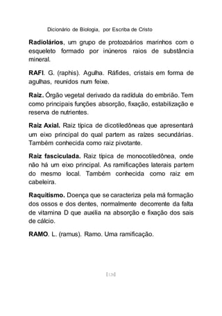 Dicionário de Biologia, por Escriba de Cristo
[128]
Radiolários, um grupo de protozoários marinhos com o
esqueleto formado por inúneros raios de substância
mineral.
RAFI. G. (raphis). Agulha. Ráfides, cristais em forma de
agulhas, reunidos num feixe.
Raiz. Órgão vegetal derivado da radídula do embrião. Tem
como principais funções absorção, fixação, estabilização e
reserva de nutrientes.
Raiz Axial. Raiz típica de dicotiledôneas que apresentará
um eixo principal do qual partem as raízes secundárias.
Também conhecida como raiz pivotante.
Raiz fasciculada. Raiz típica de monocotiledônea, onde
não há um eixo principal. As ramificações laterais partem
do mesmo local. Também conhecida como raiz em
cabeleira.
Raquitismo. Doença que se caracteriza pela má formação
dos ossos e dos dentes, normalmente decorrente da falta
de vitamina D que auxilia na absorção e fixação dos sais
de cálcio.
RAMO. L. (ramus). Ramo. Uma ramificação.
 