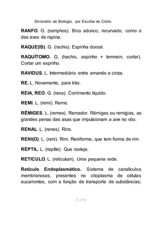Dicionário de Biologia, por Escriba de Cristo
[ 129 ]
RANFO. G. (ramphos). Bico adunco, recurvado, como o
das aves de rapina.
RAQUE(IS). G. (rachis). Espinha dorsal.
RAQUÍTOMO. G. (hachis, espinho + temnein, cortar).
Cortar um espinho.
RAVIDUS. L. Intermediário entre amarelo e cinza.
RE. L. Novamente, para trás.
REIA, REO. G. (reos). Corrimento líquido.
REMI. L. (remi). Remo.
RÊMIGES. L. (remex). Remador. Rêmiges ou remígias, as
grandes penas das asas que impulsionam a ave no vôo.
RENAL. L. (renes). Rins.
RENI(O). L. (reni). Rim. Reniforme, que tem forma de rim.
RÉPTIL. L. (repítle). Que rasteja.
RETICULO. L. (reticulum). Uma pequena rede.
Retículo Endoplasmático. Sistema de canalículos
membranosos, presentes no citoplasma de células
eucariontes, com a função de transporte de substâncias;
 