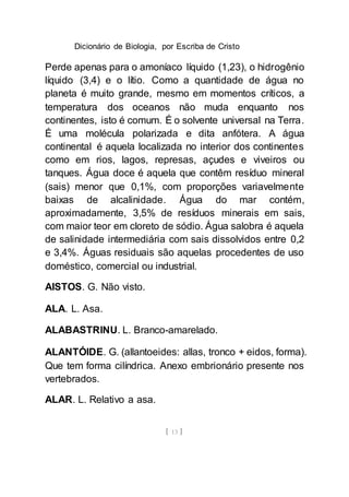 Dicionário de Biologia, por Escriba de Cristo
[ 13 ]
Perde apenas para o amoníaco líquido (1,23), o hidrogênio
líquido (3,4) e o lítio. Como a quantidade de água no
planeta é muito grande, mesmo em momentos críticos, a
temperatura dos oceanos não muda enquanto nos
continentes, isto é comum. É o solvente universal na Terra.
É uma molécula polarizada e dita anfótera. A água
continental é aquela localizada no interior dos continentes
como em rios, lagos, represas, açudes e viveiros ou
tanques. Água doce é aquela que contêm resíduo mineral
(sais) menor que 0,1%, com proporções variavelmente
baixas de alcalinidade. Água do mar contém,
aproximadamente, 3,5% de resíduos minerais em sais,
com maior teor em cloreto de sódio. Água salobra é aquela
de salinidade intermediária com sais dissolvidos entre 0,2
e 3,4%. Águas residuais são aquelas procedentes de uso
doméstico, comercial ou industrial.
AISTOS. G. Não visto.
ALA. L. Asa.
ALABASTRINU. L. Branco-amarelado.
ALANTÓIDE. G. (allantoeides: allas, tronco + eidos, forma).
Que tem forma cilíndrica. Anexo embrionário presente nos
vertebrados.
ALAR. L. Relativo a asa.
 