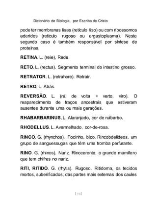 Dicionário de Biologia, por Escriba de Cristo
[130]
pode ter membranas lisas (retículo liso) ou com ribossomos
aderidos (retículo rugoso ou ergastoplasma). Neste
segundo caso é também responsável por síntese de
proteínas.
RETINA. L. (reie), Rede.
RETO. L. (rectus). Segmento terminal do intestino grosso.
RETRATOR. L. (retrahere). Retrair.
RETRO. L. Atrás.
REVERSÃO. L. (ré, de volta + verto, viro). O
reaparecimento de traços ancestrais que estiveram
ausentes durante uma ou mais gerações.
RHABARBARINUS. L. Alaranjado, cor de ruibarbo.
RHODELLUS. L. Avermelhado, cor-de-rosa.
RINCO. G. (rhynchos). Focinho, bico. Rincobdelídeos, um
grupo de sanguessugas que têm uma tromba perfurante.
RINO. G. (rhinos). Nariz. Rinoceronte, o grande mamífero
que tem chifres no nariz.
RITI, RITIDO. G. (rhytis). Rugoso. Ritidoma, os tecidos
mortos, suberificados, das partes mais externas dos caules
 