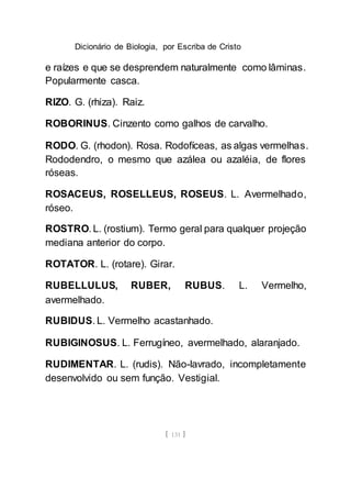 Dicionário de Biologia, por Escriba de Cristo
[ 131 ]
e raízes e que se desprendem naturalmente como lâminas.
Popularmente casca.
RIZO. G. (rhiza). Raiz.
ROBORINUS. Cinzento como galhos de carvalho.
RODO. G. (rhodon). Rosa. Rodofíceas, as algas vermelhas.
Rododendro, o mesmo que azálea ou azaléia, de flores
róseas.
ROSACEUS, ROSELLEUS, ROSEUS. L. Avermelhado,
róseo.
ROSTRO. L. (rostium). Termo geral para qualquer projeção
mediana anterior do corpo.
ROTATOR. L. (rotare). Girar.
RUBELLULUS, RUBER, RUBUS. L. Vermelho,
avermelhado.
RUBIDUS. L. Vermelho acastanhado.
RUBIGINOSUS. L. Ferrugíneo, avermelhado, alaranjado.
RUDIMENTAR. L. (rudis). Não-lavrado, incompletamente
desenvolvido ou sem função. Vestigial.
 