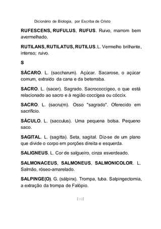 Dicionário de Biologia, por Escriba de Cristo
[132]
RUFESCENS, RUFULUS, RUFUS. Ruivo, marrom bem
avermelhado.
RUTILANS, RUTILATUS, RUTILUS.L. Vermelho brilhante,
intenso; ruivo.
S
SÁCARO. L. (saccharum). Açúcar. Sacarose, o açúcar
comum, extraído da cana e da beterraba.
SACRO. L. (sacer). Sagrado. Sacrococcigeo, o que está
relacionado ao sacro e à região coccígea ou cóccix.
SACRO. L. (sacru(m). Osso "sagrado". Oferecido em
sacrifício.
SÁCULO. L. (sacculus). Uma pequena bolsa. Pequeno
saco.
SAGITAL. L. (sagitta). Seta, sagital. Diz-se de um plano
que divide o corpo em porções direita e esquerda.
SALIGNEUS. L. Cor de salgueiro, cinza esverdeado.
SALMONACEUS, SALMONEUS, SALMONICOLOR. L.
Salmão, róseo-amarelado.
SALPINGE(O). G. (sálpinx). Trompa, tuba. Salpingectomia,
a extração da trompa de Falópio.
 