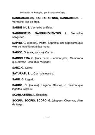 Dicionário de Biologia, por Escriba de Cristo
[ 133 ]
SANDARACEUS, SANDARACINUS, SANDARICUS. L.
Vermelho, cor de fogo.
SANDISÍNUS. Vermelho artificial.
SANGUINEUS, SANGUINOLENTUS. L. Vermelho
sanguíneo.
SAPRO. G. (sopros). Podre. Saprófita, um organismo que
vive de matéria orgânica morta.
SARCO. G. (sarx, sarkos). Carne.
SARCOLEMA. G. (sarx, carne + lemma, pele). Membrana
que envolve uma fibra muscular.
SARX. G. Carne.
SATURATUS. L. Cor mais escura.
SAUR. G. Lagarto.
SAURO. G. (sauros). Lagarto. Sáurios, o mesmo que
lagartos, répteis.
SCARLATINUS. L. Escarlate.
SCOPIA, SCÓPIO, SCOPO. G. (skopeo). Observar, olhar
de longe.
 