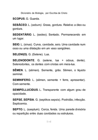 Dicionário de Biologia, por Escriba de Cristo
[134]
SCOPUS. G. Guarda.
SEBÂCEO. L. (sebum). Graxa, gordura. Relativo a óleo ou
gordura.
SEDENTÁRIO. L. (sedeo). Sentado. Permanecendo em
um lugar.
SEIO. L. (sinus). Curva, cavidade, seio. Uma cavidade num
osso ou uma dilatação em um vaso sangüíneo.
SELENI(O). G. (Selene). Lua.
SELENODONTE. G. (selene, lua + odous, dente).
Selenodontes, os dentes com cristas em meia-lua.
SÊMEN. L. (sêmen). Semente, grão. Sêmen, o líquido
seminal.
SEMINIFERO. L. (sêmen, semente + ferre, apresentar).
Com semente.
SEMIPELLUCIDUS. L. Transparente com algum grau de
opacidade.
SEPSE, SEPSIA. G. (septikos sepsis). Podridão, infecção.
Septicemia.
SEPTO. L. (saeptum). Cerca, fenda. Uma parede divisória
ou repartição entre duas cavidades ou estruturas.
 