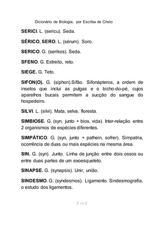 Dicionário de Biologia, por Escriba de Cristo
[ 135 ]
SERICI. L. (sericu). Seda.
SÉRICO, SERO. L. (sérum). Soro.
SERICO. G. (serikos). Seda.
SFENO. G. Estreito, reto.
SIEGE. G. Teto.
SIFON(O). G. (siphon).Sifão. Sifonápteros, a ordem de
insetos que inclui as pulgas e o bicho-do-pé, cujos
aparelhos bucais permitem a sucção do sangue do
hospedeiro.
SILVI. L. (silvi). Mata, selva, floresta.
SIMBIOSE. G. (syn, junto + bios, vida). Inter-relação entre
2 organismos de espécies diferentes.
SIMPÁTICO. G. (syn, junto + pathein, sofrer). Simpatria,
ocorrência de duas ou mais espécies na mesma área.
SIN. G. (syn). Junto. Linha de junção entre dois ossos ou
entre duas partes de um exoesqueleto.
SINAPSE. G. (synapsis). Unir, união.
SINDESMO. G. (syndesmos). Ligamento. Sindesmografia,
o estudo dos ligamentos.
 