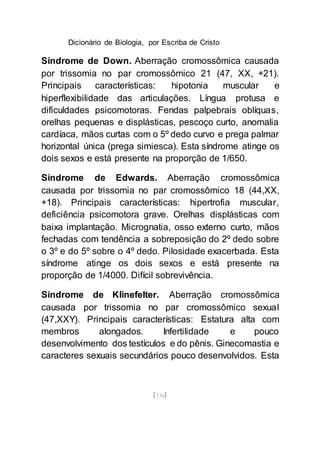 Dicionário de Biologia, por Escriba de Cristo
[136]
Síndrome de Down. Aberração cromossômica causada
por trissomia no par cromossômico 21 (47, XX, +21).
Principais características: hipotonia muscular e
hiperflexibilidade das articulações. Língua protusa e
dificuldades psicomotoras. Fendas palpebrais oblíquas,
orelhas pequenas e displásticas, pescoço curto, anomalia
cardíaca, mãos curtas com o 5º dedo curvo e prega palmar
horizontal única (prega simiesca). Esta síndrome atinge os
dois sexos e está presente na proporção de 1/650.
Síndrome de Edwards. Aberração cromossômica
causada por trissomia no par cromossômico 18 (44,XX,
+18). Principais características: hipertrofia muscular,
deficiência psicomotora grave. Orelhas displásticas com
baixa implantação. Micrognatia, osso externo curto, mãos
fechadas com tendência a sobreposição do 2º dedo sobre
o 3º e do 5º sobre o 4º dedo. Pilosidade exacerbada. Esta
síndrome atinge os dois sexos e está presente na
proporção de 1/4000. Difícil sobrevivência.
Síndrome de Klinefelter. Aberração cromossômica
causada por trissomia no par cromossômico sexual
(47,XXY). Principais características: Estatura alta com
membros alongados. Infertilidade e pouco
desenvolvimento dos testículos e do pênis. Ginecomastia e
caracteres sexuais secundários pouco desenvolvidos. Esta
 