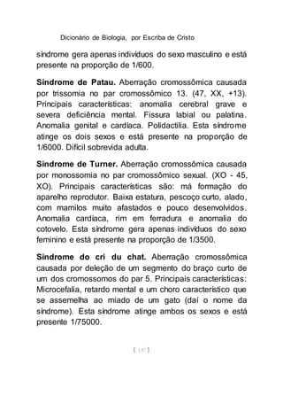 Dicionário de Biologia, por Escriba de Cristo
[ 137 ]
síndrome gera apenas indivíduos do sexo masculino e está
presente na proporção de 1/600.
Síndrome de Patau. Aberração cromossômica causada
por trissomia no par cromossômico 13. (47, XX, +13).
Principais características: anomalia cerebral grave e
severa deficiência mental. Fissura labial ou palatina.
Anomalia genital e cardíaca. Polidactilia. Esta síndrome
atinge os dois sexos e está presente na proporção de
1/6000. Difícil sobrevida adulta.
Síndrome de Turner. Aberração cromossômica causada
por monossomia no par cromossômico sexual. (XO - 45,
XO). Principais características são: má formação do
aparelho reprodutor. Baixa estatura, pescoço curto, alado,
com mamilos muito afastados e pouco desenvolvidos.
Anomalia cardíaca, rim em ferradura e anomalia do
cotovelo. Esta síndrome gera apenas indivíduos do sexo
feminino e está presente na proporção de 1/3500.
Síndrome do cri du chat. Aberração cromossômica
causada por deleção de um segmento do braço curto de
um dos cromossomos do par 5. Principais características:
Microcefalia, retardo mental e um choro característico que
se assemelha ao miado de um gato (daí o nome da
síndrome). Esta síndrome atinge ambos os sexos e está
presente 1/75000.
 