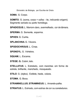 Dicionário de Biologia, por Escriba de Cristo
[ 139 ]
SOMA. G. Corpo.
SOMITO. G. (soma, corpo + sufixo - ite, indicando origem).
Segmento seriado ou parte homóloga.
SPADICEUS.L. Marrom claro, avermelhado, cor de tâmara.
SPERMA. G. Semente, esperma.
SPHEN. G. Cunha.
SPLANCHNA. G. Víscera.
SPODOCHROUS. L. Cinza.
SPONDYL. G. Vértebra.
SQUAM. L. Escama.
STEGE. G. Cobrir, teto.
STELLATUS. L. Estrelado, com manchas em forma de
estrela, brilhante, manchado, mosqueado.
STILO. G. (stylos). Estilete, haste, coluna.
STOMA. G. Boca.
STRAMINELLUS, STRAMINEUS. L. Amarelo-palha.
STRIATUS. L. Estriado, com estrias de cor ou caneladuras.
 