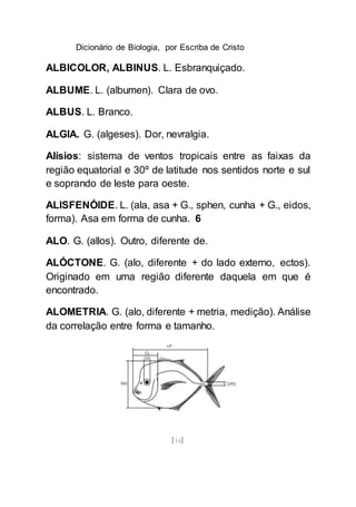 Dicionário de Biologia, por Escriba de Cristo
[14]
ALBICOLOR, ALBINUS. L. Esbranquiçado.
ALBUME. L. (albumen). Clara de ovo.
ALBUS. L. Branco.
ALGIA. G. (algeses). Dor, nevralgia.
Alísios: sistema de ventos tropicais entre as faixas da
região equatorial e 30º de latitude nos sentidos norte e sul
e soprando de leste para oeste.
ALISFENÓIDE. L. (ala, asa + G., sphen, cunha + G., eidos,
forma). Asa em forma de cunha. 6
ALO. G. (allos). Outro, diferente de.
ALÓCTONE. G. (alo, diferente + do lado externo, ectos).
Originado em uma região diferente daquela em que é
encontrado.
ALOMETRIA. G. (alo, diferente + metria, medição). Análise
da correlação entre forma e tamanho.
 