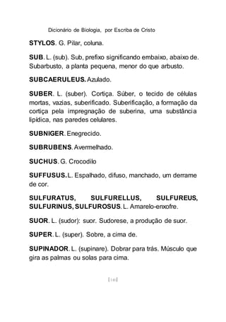 Dicionário de Biologia, por Escriba de Cristo
[140]
STYLOS. G. Pilar, coluna.
SUB. L. (sub). Sub, prefixo significando embaixo, abaixo de.
Subarbusto, a planta pequena, menor do que arbusto.
SUBCAERULEUS. Azulado.
SUBER. L. (suber). Cortiça. Súber, o tecido de células
mortas, vazias, suberificado. Suberificação, a formação da
cortiça pela impregnação de suberina, uma substância
lipídica, nas paredes celulares.
SUBNIGER. Enegrecido.
SUBRUBENS. Avermelhado.
SUCHUS. G. Crocodilo
SUFFUSUS.L. Espalhado, difuso, manchado, um derrame
de cor.
SULFURATUS, SULFURELLUS, SULFUREUS,
SULFURINUS, SULFUROSUS. L. Amarelo-enxofre.
SUOR. L. (sudor): suor. Sudorese, a produção de suor.
SUPER. L. (super). Sobre, a cima de.
SUPINADOR. L. (supinare). Dobrar para trás. Músculo que
gira as palmas ou solas para cima.
 
