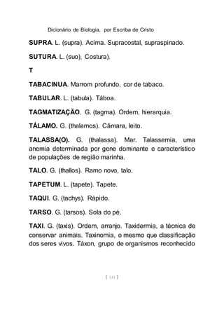 Dicionário de Biologia, por Escriba de Cristo
[ 141 ]
SUPRA. L. (supra). Acima. Supracostal, supraspinado.
SUTURA. L. (suo), Costura).
T
TABACINUA. Marrom profundo, cor de tabaco.
TABULAR. L. (tabula). Táboa.
TAGMATIZAÇÃO. G. (tagma). Ordem, hierarquia.
TÁLAMO. G. (thalamos). Câmara, leito.
TALASSA(O). G. (thalassa). Mar. Talassemia, uma
anemia determinada por gene dominante e característico
de populações de região marinha.
TALO. G. (thallos). Ramo novo, talo.
TAPETUM. L. (tapete). Tapete.
TAQUI. G. (tachys). Rápido.
TARSO. G. (tarsos). Sola do pé.
TAXI. G. (taxis). Ordem, arranjo. Taxidermia, a técnica de
conservar animais. Taxinomia, o mesmo que classificação
dos seres vivos. Táxon, grupo de organismos reconhecido
 