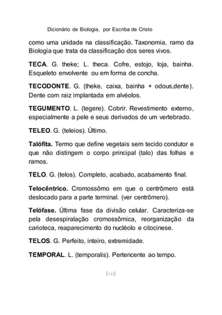 Dicionário de Biologia, por Escriba de Cristo
[142]
como uma unidade na classificação. Taxonomia, ramo da
Biologia que trata da classificação dos seres vivos.
TECA. G. theke; L. theca. Cofre, estojo, loja, bainha.
Esqueleto envolvente ou em forma de concha.
TECODONTE. G. (theke, caixa, bainha + odous,dente).
Dente com raiz implantada em alvéolos.
TEGUMENTO. L. (tegere). Cobrir. Revestimento externo,
especialmente a pele e seus derivados de um vertebrado.
TELEO. G. (teleios). Último.
Talófita. Termo que define vegetais sem tecido condutor e
que não distingem o corpo principal (talo) das folhas e
ramos.
TELO. G. (telos). Completo, acabado, acabamento final.
Telocêntrico. Cromossômo em que o centrômero está
deslocado para a parte terminal. (ver centrômero).
Telófase. Última fase da divisão celular. Caracteriza-se
pela desespiralação cromossômica, reorganização da
carioteca, reaparecimento do nucléolo e citocinese.
TELOS. G. Perfeito, inteiro, extremidade.
TEMPORAL. L. (temporalis). Pertencente ao tempo.
 