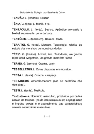 Dicionário de Biologia, por Escriba de Cristo
[ 143 ]
TENDÃO. L. (tendere). Esticar.
TÊNIA. G. tainia; L. taenia. Fita.
TENTÁCULO. L. (tento). Seguro. Apêndice alongado e
flexível usualmente perto da boca.
TENTÓRIO. L. (tentorium). Barraca, tenda.
TERA(TO). G. (teras). Monstro. Teratologia, relativo ao
estudo dos monstros ou monstruosidades.
TÉRIO. G. (therion). Animal, fera. Teriodonte, um grande
réptil fóssil. Megatério, um grande mamífero fóssil.
TERMO. G. (termos). Quente, calor.
TESSELLATUS. L. Cores dispostas em mosaico.
TESTA. L. (testa). Concha, carapaça.
TESTACEUS. Amarelo-marrom (cor de cerâmica não
vitrificada).
TESTI. L. (testis). Testículo.
Testosterona. Hormônio masculino, produzido por certas
células do testículo (célula intersticiais ou de Leydig) induz
o impulso sexual e o aparecimento das características
sexuais secundárias masculinas.
 
