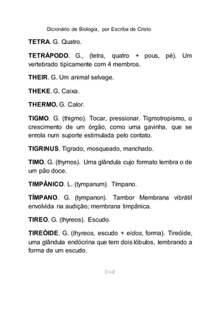 Dicionário de Biologia, por Escriba de Cristo
[144]
TETRA. G. Quatro.
TETRÁPODO. G., (tetra, quatro + pous, pé). Um
vertebrado tipicamente com 4 membros.
THEIR. G. Um animal selvage.
THEKE. G. Caixa.
THERMO. G. Calor.
TIGMO. G. (thigmo). Tocar, pressionar. Tigmotropismo, o
crescimento de um órgão, como uma gavinha, que se
enrola num suporte estimulada pelo contato.
TIGRINUS. Tigrado, mosqueado, manchado.
TIMO. G. (thymos). Uma glândula cujo formato lembra o de
um pão doce.
TIMPÂNICO. L. (tympanum). Tímpano.
TÍMPANO. G. (tympanon). Tambor Membrana vibrátil
envolvida na audição; membrana timpânica.
TIREO. G. (thyreos). Escudo.
TIREÓIDE. G. (thyreos, escudo + eidos, forma). Tireóide,
uma glândula endócrina que tem dois lóbulos, lembrando a
forma de um escudo.
 