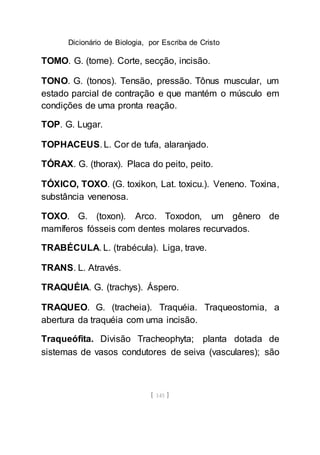 Dicionário de Biologia, por Escriba de Cristo
[ 145 ]
TOMO. G. (tome). Corte, secção, incisão.
TONO. G. (tonos). Tensão, pressão. Tônus muscular, um
estado parcial de contração e que mantém o músculo em
condições de uma pronta reação.
TOP. G. Lugar.
TOPHACEUS. L. Cor de tufa, alaranjado.
TÓRAX. G. (thorax). Placa do peito, peito.
TÓXICO, TOXO. (G. toxikon, Lat. toxicu.). Veneno. Toxina,
substância venenosa.
TOXO. G. (toxon). Arco. Toxodon, um gênero de
mamíferos fósseis com dentes molares recurvados.
TRABÉCULA. L. (trabécula). Liga, trave.
TRANS. L. Através.
TRAQUÉIA. G. (trachys). Áspero.
TRAQUEO. G. (tracheia). Traquéia. Traqueostomia, a
abertura da traquéia com uma incisão.
Traqueófita. Divisão Tracheophyta; planta dotada de
sistemas de vasos condutores de seiva (vasculares); são
 