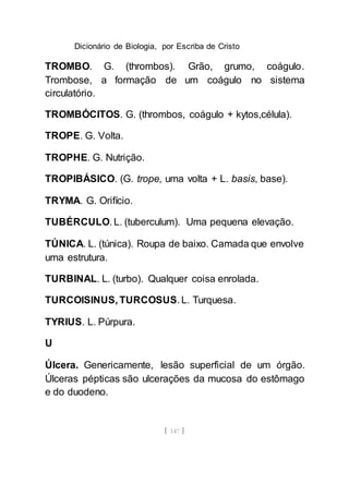 Dicionário de Biologia, por Escriba de Cristo
[ 147 ]
TROMBO. G. (thrombos). Grão, grumo, coágulo.
Trombose, a formação de um coágulo no sistema
circulatório.
TROMBÓCITOS. G. (thrombos, coágulo + kytos,célula).
TROPE. G. Volta.
TROPHE. G. Nutrição.
TROPIBÁSICO. (G. trope, uma volta + L. basis, base).
TRYMA. G. Orifício.
TUBÉRCULO. L. (tuberculum). Uma pequena elevação.
TÚNICA. L. (túnica). Roupa de baixo. Camada que envolve
uma estrutura.
TURBINAL. L. (turbo). Qualquer coisa enrolada.
TURCOISINUS, TURCOSUS. L. Turquesa.
TYRIUS. L. Púrpura.
U
Úlcera. Genericamente, lesão superficial de um órgão.
Úlceras pépticas são ulcerações da mucosa do estômago
e do duodeno.
 