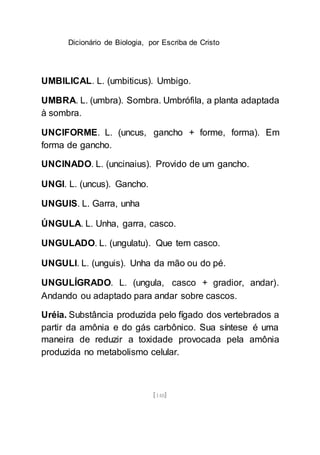 Dicionário de Biologia, por Escriba de Cristo
[148]
UMBILICAL. L. (umbiticus). Umbigo.
UMBRA. L. (umbra). Sombra. Umbrófila, a planta adaptada
à sombra.
UNCIFORME. L. (uncus, gancho + forme, forma). Em
forma de gancho.
UNCINADO. L. (uncinaius). Provido de um gancho.
UNGI. L. (uncus). Gancho.
UNGUIS. L. Garra, unha
ÚNGULA. L. Unha, garra, casco.
UNGULADO. L. (ungulatu). Que tem casco.
UNGULI. L. (unguis). Unha da mão ou do pé.
UNGULÍGRADO. L. (ungula, casco + gradior, andar).
Andando ou adaptado para andar sobre cascos.
Uréia. Substância produzida pelo fígado dos vertebrados a
partir da amônia e do gás carbônico. Sua síntese é uma
maneira de reduzir a toxidade provocada pela amônia
produzida no metabolismo celular.
 