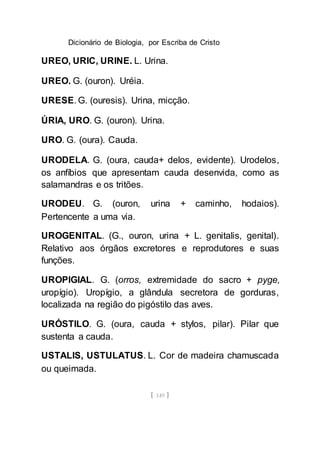 Dicionário de Biologia, por Escriba de Cristo
[ 149 ]
UREO, URIC, URINE. L. Urina.
UREO. G. (ouron). Uréia.
URESE. G. (ouresis). Urina, micção.
ÚRIA, URO. G. (ouron). Urina.
URO. G. (oura). Cauda.
URODELA. G. (oura, cauda+ delos, evidente). Urodelos,
os anfíbios que apresentam cauda desenvida, como as
salamandras e os tritões.
URODEU. G. (ouron, urina + caminho, hodaios).
Pertencente a uma via.
UROGENITAL. (G., ouron, urina + L. genitalis, genital).
Relativo aos órgãos excretores e reprodutores e suas
funções.
UROPIGIAL. G. (orros, extremidade do sacro + pyge,
uropígio). Uropígio, a glândula secretora de gorduras,
localizada na região do pigóstilo das aves.
URÓSTILO. G. (oura, cauda + stylos, pilar). Pilar que
sustenta a cauda.
USTALIS, USTULATUS. L. Cor de madeira chamuscada
ou queimada.
 