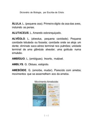 Dicionário de Biologia, por Escriba de Cristo
[ 15 ]
ÁLULA. L. (pequena asa). Primeiro dígito da asa das aves,
incluindo as penas.
ALUTACEUS. L. Amarelo esbranquiçado.
ALVÉOLO. L. (alveolus, pequena cavidade). Pequena
cavidade lobulada ou fosseta; cavidade onde se aloja um
dente; diminuto saco aéreo terminal nos pulmões; unidade
terminal de uma glândula alveolar; uma gotícula numa
emulsão.
AMBÍGUO. L. (ambíguas). Incerto, mutável.
AMBLYS. G. Obtuso, estúpido.
AMEBÓIDE. G. (amoibe, mudar). Parecido com ameba;
movimentos que se assemelham aos da ameba.
 
