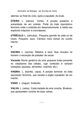 Dicionário de Biologia, por Escriba de Cristo
[150]
uterinas ao final do ciclo, após a expulsão do óvulo
ÜTERO. L. (uterus). Ventre. A porção posterior e
aumentada de um oviduto. Parte do trato reprodutivo
feminino onde o embrião em desenvolvimento é retido nas
espécies vivíparas e ovovivíparas.
UTRÍCULO. L. (utriculus). Pequena garrafa de pele ou de
couro. Pequeno saco. Câmara mais dorsal do ouvido
interno.
V
VACINA. L. (vacina). Relativo à vaca. Que inoculou no
homem a secreção de pústulas de vacas
Vacúolo. Nome genérico de uma pequena bolsa presente
no citoplasma das células, cujo conteúdo é variável
(soluções aquosas, alimentos, enzimas etc.)
VAGINA. L. (bainha, capa). A porção terminal do trato
reprodutor feminino, que recebe o órgão copulador de um
macho.
VAGO. L. (vagus). Andando.
VALVA. L. (valva). Cada metade de uma concha. Bivalvos,
que apresentam concha de duas valvas.
 