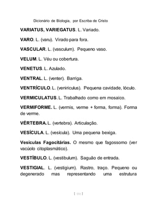 Dicionário de Biologia, por Escriba de Cristo
[ 151 ]
VARIATUS, VARIEGATUS. L. Variado.
VARO. L. (varu). Virado para fora.
VASCULAR. L. (vasculum). Pequeno vaso.
VELUM. L. Véu ou cobertura.
VENETUS. L. Azulado.
VENTRAL. L. (venter). Barriga.
VENTRÍCULO. L. (veniriculus). Pequena cavidade, lóculo.
VERMICULATUS. L. Trabalhado como em mosaico.
VERMIFORME. L. (vermis, verme + forma, forma). Forma
de verme.
VÉRTEBRA. L. (vertebra). Articulação.
VESÍCULA. L. (vesícula). Uma pequena bexiga.
Vesículas Fagocitárias. O mesmo que fagossomo (ver
vacúolo citoplasmático).
VESTÍBULO. L. (vestibulum). Saguão de entrada.
VESTIGIAL. L. (vestigium). Rastro, traço. Pequeno ou
degenerado mas representando uma estrutura
 