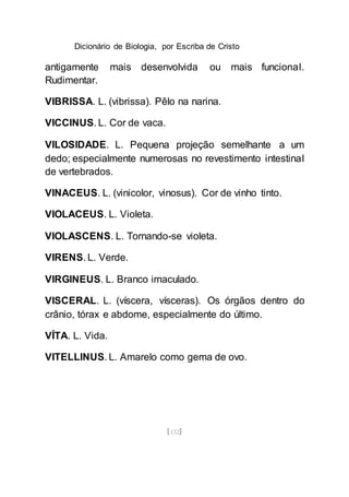 Dicionário de Biologia, por Escriba de Cristo
[152]
antigamente mais desenvolvida ou mais funcional.
Rudimentar.
VIBRISSA. L. (vibrissa). Pêlo na narina.
VICCINUS. L. Cor de vaca.
VILOSIDADE. L. Pequena projeção semelhante a um
dedo; especialmente numerosas no revestimento intestinal
de vertebrados.
VINACEUS. L. (vinicolor, vinosus). Cor de vinho tinto.
VIOLACEUS. L. Violeta.
VIOLASCENS. L. Tornando-se violeta.
VIRENS. L. Verde.
VIRGINEUS. L. Branco imaculado.
VISCERAL. L. (víscera, vísceras). Os órgãos dentro do
crânio, tórax e abdome, especialmente do último.
VÍTA. L. Vida.
VITELLINUS. L. Amarelo como gema de ovo.
 