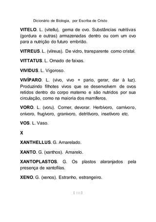 Dicionário de Biologia, por Escriba de Cristo
[ 153 ]
VITELO. L. (vitellu), gema de ovo. Substâncias nutritivas
(gordura e outras) armazenadas dentro ou com um ovo
para a nutrição do futuro embrião.
VITREUS. L. (vilreus). De vidro, transparente como cristal.
VITTATUS. L. Ornado de faixas.
VIVIDUS. L. Vigoroso.
VIVÍPARO. L. (vivo, vivo + pario, gerar, dar à luz).
Produzindo filhotes vivos que se desenvolvem de ovos
retidos dentro do corpo materno e são nutridos por sua
circulação, como na maioria dos mamíferos.
VORO. L. (voru). Comer, devorar. Herbívoro, carnívoro,
onívoro, frugívoro, granívoro, detritívoro, insetívoro etc.
VOS. L. Vaso.
X
XANTHELLUS. G. Amarelado.
XANTO. G. (xanthos). Amarelo.
XANTOPLASTOS. G. Os plastos alaranjados pela
presença de xantofilas.
XENO. G. (xenos). Estranho, estrangeiro.
 