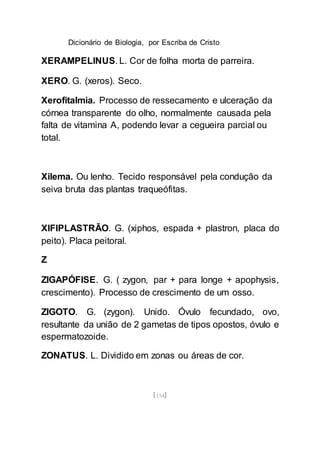 Dicionário de Biologia, por Escriba de Cristo
[154]
XERAMPELINUS. L. Cor de folha morta de parreira.
XERO. G. (xeros). Seco.
Xerofitalmia. Processo de ressecamento e ulceração da
córnea transparente do olho, normalmente causada pela
falta de vitamina A, podendo levar a cegueira parcial ou
total.
Xilema. Ou lenho. Tecido responsável pela condução da
seiva bruta das plantas traqueófitas.
XIFIPLASTRÃO. G. (xiphos, espada + plastron, placa do
peito). Placa peitoral.
Z
ZIGAPÓFISE. G. ( zygon, par + para longe + apophysis,
crescimento). Processo de crescimento de um osso.
ZIGOTO. G. (zygon). Unido. Óvulo fecundado, ovo,
resultante da união de 2 gametas de tipos opostos, óvulo e
espermatozoide.
ZONATUS. L. Dividido em zonas ou áreas de cor.
 