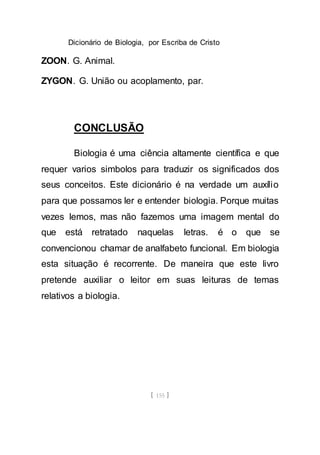 Dicionário de Biologia, por Escriba de Cristo
[ 155 ]
ZOON. G. Animal.
ZYGON. G. União ou acoplamento, par.
CONCLUSÃO
Biologia é uma ciência altamente científica e que
requer varios simbolos para traduzir os significados dos
seus conceitos. Este dicionário é na verdade um auxílio
para que possamos ler e entender biologia. Porque muitas
vezes lemos, mas não fazemos uma imagem mental do
que está retratado naquelas letras. é o que se
convencionou chamar de analfabeto funcional. Em biologia
esta situação é recorrente. De maneira que este livro
pretende auxiliar o leitor em suas leituras de temas
relativos a biologia.
 