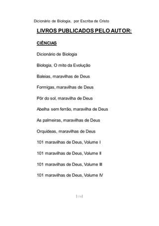 Dicionário de Biologia, por Escriba de Cristo
[156]
LIVROS PUBLICADOS PELO AUTOR:
CIÊNCIAS
Dicionário de Biologia
Biologia, O mito da Evolução
Baleias, maravilhas de Deus
Formigas, maravilhas de Deus
Pôr do sol, maravilha de Deus
Abelha sem ferrão, maravilha de Deus
As palmeiras, maravilhas de Deus
Orquídeas, maravilhas de Deus
101 maravilhas de Deus, Volume I
101 maravilhas de Deus, Volume II
101 maravilhas de Deus, Volume III
101 maravilhas de Deus, Volume IV
 