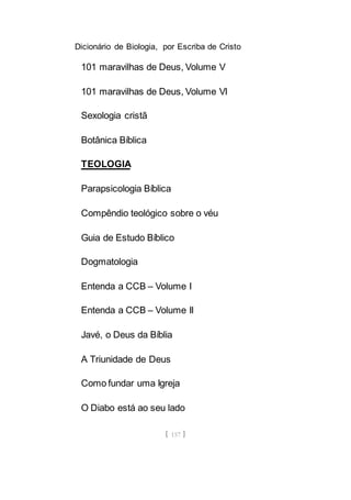 Dicionário de Biologia, por Escriba de Cristo
[ 157 ]
101 maravilhas de Deus, Volume V
101 maravilhas de Deus, Volume VI
Sexologia cristã
Botânica Bíblica
TEOLOGIA
Parapsicologia Bíblica
Compêndio teológico sobre o véu
Guia de Estudo Bíblico
Dogmatologia
Entenda a CCB – Volume I
Entenda a CCB – Volume II
Javé, o Deus da Bíblia
A Triunidade de Deus
Como fundar uma Igreja
O Diabo está ao seu lado
 