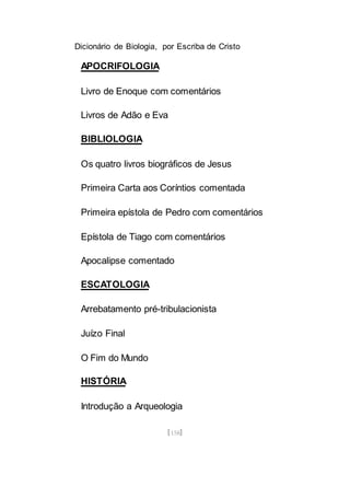 Dicionário de Biologia, por Escriba de Cristo
[158]
APOCRIFOLOGIA
Livro de Enoque com comentários
Livros de Adão e Eva
BIBLIOLOGIA
Os quatro livros biográficos de Jesus
Primeira Carta aos Coríntios comentada
Primeira epístola de Pedro com comentários
Epístola de Tiago com comentários
Apocalipse comentado
ESCATOLOGIA
Arrebatamento pré-tribulacionista
Juízo Final
O Fim do Mundo
HISTÓRIA
Introdução a Arqueologia
 
