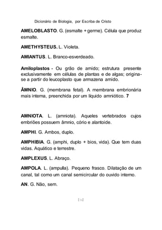 Dicionário de Biologia, por Escriba de Cristo
[16]
AMELOBLASTO. G. (esmalte + germe). Célula que produz
esmalte.
AMETHYSTEUS. L. Violeta.
AMIANTUS. L. Branco-esverdeado.
Amiloplastos - Ou grão de amido; estrutura presente
exclusivamente em células de plantas e de algas; origina-
se a partir do leucoplasto que armazena amido.
ÂMNIO. G. (membrana fetal). A membrana embrionária
mais interna, preenchida por um líquido amniótico. 7
AMNIOTA. L. (amniota). Aqueles vertebrados cujos
embriões possuem âmnio, cório e alantoide.
AMPHI. G. Ambos, duplo.
AMPHIBIA. G. (amphi, duplo + bios, vida). Que tem duas
vidas. Aquático e terrestre.
AMPLEXUS. L. Abraço.
AMPOLA. L. (ampulla). Pequeno frasco. Dilatação de um
canal, tal como um canal semicircular do ouvido interno.
AN. G. Não, sem.
 